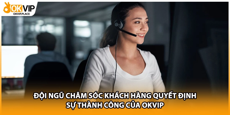 Đội ngũ chăm sóc khách hàng quyết định sự thành công của OKVIP 